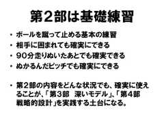 第２部は基礎練習• ボールを蹴って止める基本の練習• 相手に囲まれても確実にできる• ９０分走りぬいたあとでも確実できる• ぬかるんだピッチでも確実にできる• 第２部の内容をどんな状況でも、確実に使えることが、「第３部 深いモデル」、「第４部戦略的設計」を実践する土台になる。 