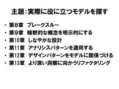 主題：実際に役に立つモデルを探す• 第８章 ブレークスルー• 第９章 暗黙的な概念を明示的にする• 第10章 しなやかな設計• 第11章 アナリシスパターンを適用する• 第12章 デザインパターンをモデルに関係づける• 第13章 より深い洞察に向かうリファクタリング 