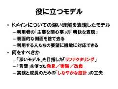 役に立つモデル• ドメインについての深い理解を表現したモデル– 利用者の「主要な関心事」の「明快な表現」– 表面的な側面を捨て去る– 利用する人たちの要望に機敏に対応できる• 何をすべきか– 「深いモデル」を目指した「リファクタリング」– 「言葉」を使った発見／実験／改良– 実験と成長のための「しなやかな設計」の工夫 