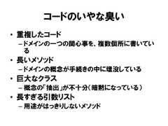 コードのいやな臭い• 重複したコード– ドメインの一つの関心事を、複数個所に書いている• 長いメソッド– ドメインの概念が手続きの中に埋没している• 巨大なクラス– 概念の「抽出」が不十分（暗黙になっている）• 長すぎる引数リスト– 用途がはっきりしないメソッド 