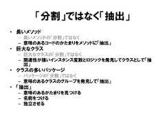 「分割」ではなく「抽出」• 長いメソッド– 長いメソッドの「分割」ではなく– 意味のあるコードのかたまりをメソッドに「抽出」• 巨大なクラス– 巨大なクラスの「分割」ではなく– 関連性が強いインスタンス変数とロジックを発見してクラスとして「抽出」• クラスの多いパッケージ– パッケージの「分割」ではなく– 意味のあるクラスのグループを発見して「抽出」• 「抽出」– 意味のあるかたまりを見つける– 名前をつける– 独立させる 