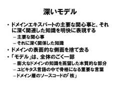 深いモデル• ドメインエキスパートの主要な関心事と、それに深く関連した知識を明快に表現する– 主要な関心事– それに深く関係した知識• ドメインの表面的な側面を捨て去る• 「モデル」は、全体のごく一部– 膨大なドメインの知識を蒸留した本質的な部分– ユビキタス言語の中で骨格になる重要な言葉– ドメイン層のソースコードの「核」 