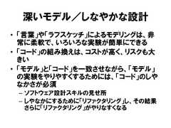 深いモデル／しなやかな設計• 「言葉」や「ラフスケッチ」によるモデリングは、非常に柔軟で、いろいろな実験が簡単にできる• 「コード」の組み換えは、コストが高く、リスクも大きい• 「モデル」と「コード」を一致させながら、「モデル」の実験をやりやすくするためには、「コード」のしやなかさが必須– ソフトウェア設計スキルの見せ所– しやなかにするために「リファクタリング」し、その結果さらに「リファクタリング」がやりなすくなる 