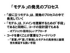 「モデル」の発見のプロセス• 「役に立つモデル」は、開発のプロセスの中で発見していく• 「モデル」は、ドメインを理解するための「手段」であると同時に、コードの設計図でもある– オブジェクト指向らしいアプローチ• コードを書くことが重要なフィードバック– 「言葉」や「図」で表現したモデルの具体性と論理性を検証する良い手段 