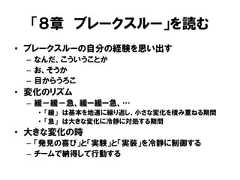 「８章 ブレークスルー」を読む• ブレークスルーの自分の経験を思い出す– なんだ、こういうことか– お、そうか– 目からうろこ• 変化のリズム– 緩－緩－急、緩ー緩ー急、…• 「緩」 は基本を地道に繰り返し、小さな変化を積み重ねる期間• 「急」 は大きな変化に冷静に対処する期間• 大きな変化の時– 「発見の喜び」と「実験」と「実装」を冷静に制御する– チームで納得して行動する 