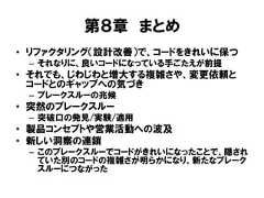 第８章 まとめ• リファクタリング（設計改善）で、コードをきれいに保つ– それなりに、良いコードになっている手ごたえが前提• それでも、じわじわと増大する複雑さや、変更依頼とコードとのギャップへの気づき– ブレークスルーの兆候• 突然のブレークスルー– 突破口の発見/実験/適用• 製品コンセプトや営業活動への波及• 新しい洞察の連鎖– このブレークスルーでコードがきれいになったことで、隠されていた別のコードの複雑さが明らかになり、新たなブレークスルーにつながった 