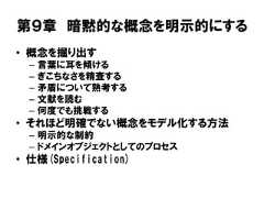 第９章 暗黙的な概念を明示的にする• 概念を掘り出す– 言葉に耳を傾ける– ぎこちなさを精査する– 矛盾について熟考する– 文献を読む– 何度でも挑戦する• それほど明確でない概念をモデル化する方法– 明示的な制約– ドメインオブジェクトとしてのプロセス• 仕様(Specification) 