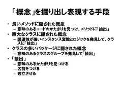 「概念」を掘り出し表現する手段• 長いメソッドに隠された概念– 意味のあるコードのかたまりを見つけ、メソッドに「抽出」• 巨大なクラスに隠された概念– 関連性が強いインスタンス変数とロジックを発見して、クラスに「抽出」• クラスの多いパッケージに隠された概念– 意味のあるクラスのグループを発見して「抽出」• 「抽出」– 意味のあるかたまりを見つける– 名前をつける– 独立させる 