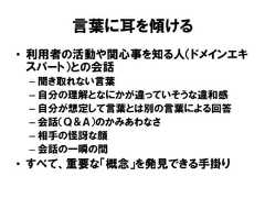 言葉に耳を傾ける• 利用者の活動や関心事を知る人（ドメインエキスパート）との会話– 聞き取れない言葉– 自分の理解となにかが違っていそうな違和感– 自分が想定して言葉とは別の言葉による回答– 会話（Ｑ＆Ａ）のかみあわなさ– 相手の怪訝な顔– 会話の一瞬の間• すべて、重要な「概念」を発見できる手掛り 