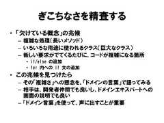 ぎこちなさを精査する• 「欠けている概念」の兆候– 複雑な処理（長いメソッド）– いろいろな用途に使われるクラス（巨大なクラス）– 新しい要求がでてくるたびに、コードが複雑になる箇所• if/else の追加• for 内への if 文の追加• この兆候を見つけたら– その「複雑さ」への懸念を、「ドメインの言葉」で語ってみる– 相手は、開発者仲間でも良いし、ドメインエキスパートへの画面の説明でも良い– 「ドメイン言葉」を使って、声に出すことが重要 
