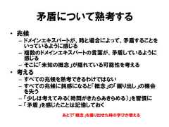 矛盾について熟考する• 兆候– ドメインエキスパートが、時と場合によって、矛盾することをいっているように感じる– 複数のドメインエキスパートの言葉が、矛盾しているように感じる– そこに「未知の概念」が隠れている可能性を考える• 考える– すべての兆候を熟考できるわけではない– すべての兆候に鈍感になると「概念」の「掘り出し」の機会を失う– 「少しは考えてみる（時間がきたらあきらめる）」を習慣に– 「矛盾」を感じたことは記憶しておくあとで「概念」を掘り出せた時の学びが増える 