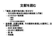 文献を読む• 「概念」を探す時の良い手がかり– その分野の基本的な概念の解説書（入門書）– ビジネスの一般常識• 契約• 会計• ビジネス文書の書き方• 全体像、主要な要素、その関係を表現した箇所に、注目すると効率的– 目次（全体の構造）– はじめに（概要説明）– 図・表– 用語集 