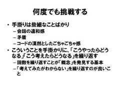 何度でも挑戦する• 手掛りは些細なことばかり– 会話の違和感– 矛盾– コードの漠然としたごちゃごちゃ感• こういうことを手掛かりに、「こうやったらどうなる」「こう考えたらどうなる」を繰り返す– 回数を繰り返すことが「概念」を発見する基本– 「考えてみたがわからない」を繰り返すのが良いこと 