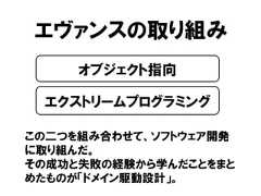 エヴァンスの取り組みこの二つを組み合わせて、ソフトウェア開発に取り組んだ。その成功と失敗の経験から学んだことをまとめたものが「ドメイン駆動設計」。オブジェクト指向エクストリームプログラミング 