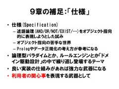９章の補足：「仕様」• 仕様(Specification)– 述語論理(AND/OR/NOT/EXIST/…)をオブジェクト指向的に表現しようとした試み– オブジェクト指向の苦手な世界– Prologやデータ正規化の考え方が参考になる• 論理型パラダイムとか、ルールエンジンとか「ドメイン駆動設計」の中で繰り返し登場するテーマ• 良い実装の仕組みがあれば強力な武器になる• 利用者の関心事を表現する武器として 