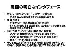 意図の明白なインタフェース• クラス、操作（メソッド）、パッケージの名前– 利用する人の関心事をそのまま表現した名前• 実装を隠す– 名前からデータ処理の詳細（how）を消す– ドメインの関心事を語る言葉と、コンピュータの処理を語る言葉を明確に分離する• ドメイン層のメソッドの引数の型と返す型– メソッドの引数はドメインオブジェクトの型を使う– メソッドが返す型はドメインオブジェクトの型を使う– 値オブジェクトの重要な用途• そうすることで「利用する人たちの関心事」を考えている時に、実装の心配事を脇に置いておけるようになる 