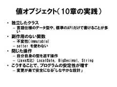 値オブジェクト（10章の実践）• 独立したクラス– 言語仕様のデータ型や、標準のAPIだけで書けることが多い• 副作用のない関数– 不変性（immutable)– setter を使わない• 閉じた操作– 自分自身の型を返す操作– (Javaだと) LocalDate, BigDecimal, String• こうすることで、プログラムの安定性が増す– 変更が楽で安全になる「しなやかな設計」 