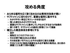 攻める角度• あらゆる場所を広く薄く攻めるのは費用対効果が悪い• サブドメインに切り分けて、重要な場所に集中する– わかりやすい単位にモジュールを切り出す– 残った部分もわかりやすくなる– 重要なサブドメインに集中してしやなかにするほうが効果的– 第１５章で、サブドメインの選択と管理について議論• 確立した概念体系を参考にする– 会計– 商取引(ビジネスプロトコル）– その分野で確立された計算式– そのまま深いモデルとしなやかな設計に使える基盤– そのビジネスに独自の価値を生み出す場所の発見は、また別の課題（ここも第１５章の議論） 