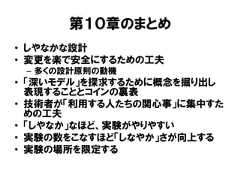 第１０章のまとめ• しやなかな設計• 変更を楽で安全にするための工夫– 多くの設計原則の動機• 「深いモデル」を探求するために概念を掘り出し表現することとコインの裏表• 技術者が「利用する人たちの関心事」に集中すための工夫• 「しやなか」なほど、実験がやりやすい• 実験の数をこなすほど「しなやか」さが向上する• 実験の場所を限定する 