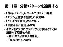 第11章 分析パターンを適用する• 「分析パターン」はゴールではなく出発点• 「モデル」（重要な語彙）のネタ探し• 「ユビキタス言語」のネタ探し• 「公開された言語」も有用• その分野の（プログラミングとは関係ない）解説書や手引書も有用– 特に「目次」「図表」「用語集」– 「要約」されているから 