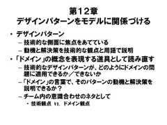 第１２章デザインパターンをモデルに関係づける• デザインパターン– 技術的な側面に焦点をあてている– 動機と解決策を技術的な観点と用語で説明• 「ドメイン」の概念を表現する道具として読み直す– 技術的なデザインパターンが、どのようにドメインの問題に適用できるか／できないか– 「ドメイン」の言葉で、そのパターンの動機と解決策を説明できるか？– チーム内の意識合わせのネタとして• 技術観点 vs. ドメイン観点 
