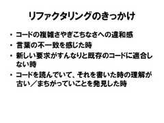 リファクタリングのきっかけ• コードの複雑さやぎこちなさへの違和感• 言葉の不一致を感じた時• 新しい要求がすんなりと既存のコードに適合しない時• コードを読んでいて、それを書いた時の理解が古い／まちがっていことを発見した時 