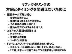 リファクタリングの方向とタイミングを間違えないために• 選抜チームで取り組む– 変更を先導する人– 問題を深く考えるのが得意な人– その領域の経験が深い人– 強力なモデリングスキルを持つ人• ユビキタス言語を駆使する– アイデアだし– 言葉による実験– コードによる実験• ドメインエキスパートの納得感をたいせつに– エキスパートが納得しない「深いモデル」はありえない– 「正解」を本人が説明できなくても「違和感」は直観できる 