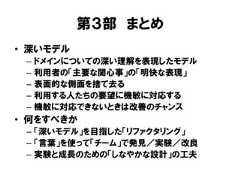 第３部 まとめ• 深いモデル– ドメインについての深い理解を表現したモデル– 利用者の「主要な関心事」の「明快な表現」– 表面的な側面を捨て去る– 利用する人たちの要望に機敏に対応する– 機敏に対応できないときは改善のチャンス• 何をすべきか– 「深いモデル」を目指した「リファクタリング」– 「言葉」を使って「チーム」で発見／実験／改良– 実験と成長のための「しなやかな設計」の工夫 