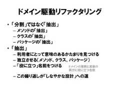 ドメイン駆動リファクタリング• 「分割」ではなく「抽出」– メソッドの「抽出」– クラスの「抽出」– パッケージの「抽出」• 「抽出」– 利用者にとって意味のあるかたまりを見つける– 独立させる（メソッド、クラス、パッケージ）– 「役に立つ」名前をつける– この繰り返しが「しなやかな設計」への道ドメインの理解と実装の両方に役に立つ名前 