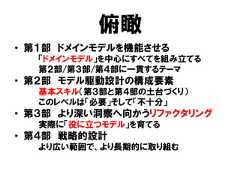 俯瞰• 第１部 ドメインモデルを機能させる「ドメインモデル」を中心にすべてを組み立てる第２部/第３部/第４部に一貫するテーマ• 第２部 モデル駆動設計の構成要素基本スキル（第３部と第４部の土台づくり）このレベルは「必要」そして「不十分」• 第３部 より深い洞察へ向かうリファクタリング実際に「役に立つモデル」を育てる• 第４部 戦略的設計より広い範囲で、より長期的に取り組む 