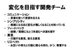 変化を目指す開発チーム• コミュニケーション– 言葉を使って意図を伝える• シンプリシティ– 複雑になるほど変化が難しくなることを知っている• フィードバック– 経験／実験にもとづき進むべき道を探す• 勇気– 行動する勇気、耐える勇気• リスペクト– お互いの考えと行動に関心を持ち、かつ、尊重する 