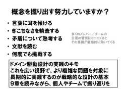 概念を掘り出す努力していますか？• 言葉に耳を傾ける• ぎこちなさを精査する• 矛盾について熟考する• 文献を読む• 何度でも挑戦するドメイン駆動設計の実践のキモこれを広い視野で、より複雑な問題を対象に長期的に実践するのが戦略的な設計の基本９章を読みながら、個人やチームで振り返りを多くのメンバー／チームの日常の習慣になってくるとその集積が戦略的に効いてくる 