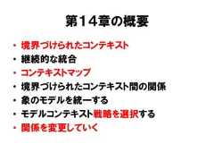 第１４章の概要• 境界づけられたコンテキスト• 継続的な統合• コンテキストマップ• 境界づけられたコンテキスト間の関係• 象のモデルを統一する• モデルコンテキスト戦略を選択する• 関係を変更していく 