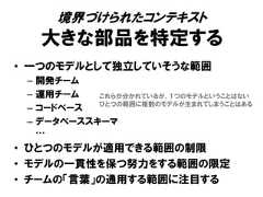 境界づけられたコンテキスト大きな部品を特定する• 一つのモデルとして独立していそうな範囲– 開発チーム– 運用チーム– コードベース– データベーススキーマ…• ひとつのモデルが適用できる範囲の制限• モデルの一貫性を保つ努力をする範囲の限定• チームの「言葉」の通用する範囲に注目するこれらが分かれているが、１つのモデルということはないひとつの範囲に複数のモデルが生まれてしまうことはある 