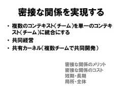 密接な関係を実現する• 複数のコンテキスト（チーム）を単一のコンテキスト（チーム）に統合にする• 共同経営• 共有カーネル（複数チームで共同開発）密接な関係のメリット密接な関係のコスト短期・長期局所・全体 