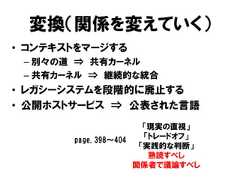 変換（関係を変えていく）• コンテキストをマージする– 別々の道 ⇒ 共有カーネル– 共有カーネル ⇒ 継続的な統合• レガシーシステムを段階的に廃止する• 公開ホストサービス ⇒ 公表された言語「現実の直視」「トレードオフ」「実践的な判断」熟読すべし関係者で議論すべしpage.398～404 