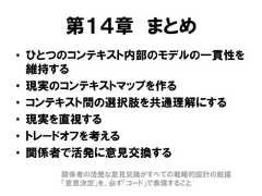 第１４章 まとめ• ひとつのコンテキスト内部のモデルの一貫性を維持する• 現実のコンテキストマップを作る• コンテキスト間の選択肢を共通理解にする• 現実を直視する• トレードオフを考える• 関係者で活発に意見交換する関係者の活発な意見交換がすべての戦略的設計の前提「意思決定」を、必ず「コード」で表現すること 