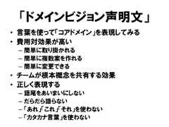 「ドメインビジョン声明文」• 言葉を使って「コアドメイン」を表現してみる• 費用対効果が高い– 簡単に取り掛かれる– 簡単に複数案を作れる– 簡単に変更できる• チームが根本概念を共有する効果• 正しく表現する– 語尾をあいまいにしない– だらだら語らない– 「あれ」「これ」「それ」を使わない– 「カタカナ言葉」を使わない 