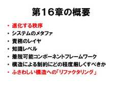 第１６章の概要• 進化する秩序• システムのメタファ• 責務のレイヤ• 知識レベル• 着脱可能コンポーネントフレームワーク• 構造による制約にどの程度厳しくすべきか• ふさわしい構造への「リファクタリング」 
