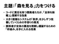 主題：「森を見る」力をつける• コードに責任を持つ開発者たちが、「全体を俯瞰」し理解する効果• 大きく複雑なシステムの「秩序」を少しずつ改善していくための手掛りの発見• 関係者が全体の構造を理解し議論するための「枠組み」を手に入れる効果 