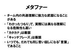 メタファー• チーム内の共通理解に強力な武器になることがある• 「わかったつもり」で、実際には異なる理解になる危険性も高い• 「カタカナ」は厳禁• 「キャッチフレーズ」は厳禁• いつでも、だれでも同じ言い回しになる「言葉」であること 