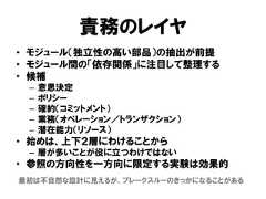 責務のレイヤ• モジュール（独立性の高い部品）の抽出が前提• モジュール間の「依存関係」に注目して整理する• 候補– 意思決定– ポリシー– 確約（コミットメント）– 業務（オペレーション／トランザクション）– 潜在能力（リソース）• 始めは、上下２層にわけることから– 層が多いことが役に立つわけではない• 参照の方向性を一方向に限定する実験は効果的最初は不自然な設計に見えるが、ブレークスルーのきっかになることがある 