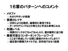 １６章のパターンへのコメント• メタファ– わかりやすいが危険• 責務のレイヤ– 分析により比較的、論理的に発見できる– データモデリングなどの考え方と手法も参考になる• 知識レベル– 判断ロジックがごちゃごちゃしたり、置き場所に迷う時• 着脱可能なコンポーネントフレームワーク– ここまで熟成している間に環境がかわってしまう？– 適応型の開発スタイルでは、目的地ではなく結果 