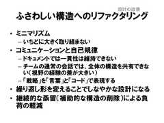 ふさわしい構造へのリファクタリング• ミニマリズム– いちどに大きく取り組まない• コミュニケーションと自己規律– ドキュメントでは一貫性は維持できない– チームの通常の会話では、全体の構造を共有できない（視野の経験の差が大きい）– 「戦略」を「言葉」と「コード」で表現する• 繰り返し形を変えることでしなやかな設計になる• 継続的な蒸留（補助的な構造の削除）による負荷の軽減設計の改善 