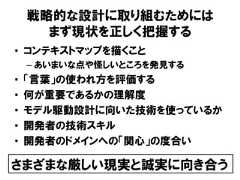 戦略的な設計に取り組むためにはまず現状を正しく把握する• コンテキストマップを描くこと– あいまいな点や怪しいところを発見する• 「言葉」の使われ方を評価する• 何が重要であるかの理解度• モデル駆動設計に向いた技術を使っているか• 開発者の技術スキル• 開発者のドメインへの「関心」の度合いさまざまな厳しい現実と誠実に向き合う 