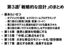 第３週「戦略的な設計」のまとめ• 基本たいせつ– オブジェクト指向 エクストリームプログラミング– 第１部の３原則（知識・言葉・コード）– 第２部のモデルと実装を結びつける基本スキル– 第３部の深いモデルの探求としなやか設計の追求• 第１４章 境界と関係を明確にする• 第１５章 「中核」に焦点をあてる• 第１６章 大きな単位のモジュール化/依存関係• 第１７章 進化する秩序、成長する全体 