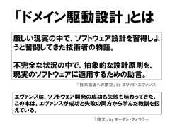 「ドメイン駆動設計」とは厳しい現実の中で、ソフトウェア設計を習得しようと奮闘してきた技術者の物語。不完全な状況の中で、抽象的な設計原則を、現実のソフトウェアに適用するための助言。「日本語版への序文」 by エリック・エヴァンスエヴァンスは、ソフトウェア開発の成功も失敗も味わってきた。この本は、エヴァンスが成功と失敗の両方から学んだ教訓を伝えている。「序文」 by マーチン・ファウラー 