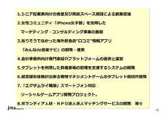 10 1.シニア起業家向けの食堂及び商談スペース開設による創業促進 2.⼥性コミュニティ「iPhone⼥⼦部」を活⽤した マーケティング・コンサルティング事業の展開 3.ありそうでなかった海外飲食店“口コミ”情報アプリ 「みんなde遊楽ナビ」の開発・運⽤ 4.会計事務所向け専門家紹介プラットフォームの提供と運営 5.タブレットを利⽤した葬儀斎場の管理を⽀援するシステムの開発 6.経営疑似体験が出来る戦略マネジメントゲームのタブレット版試作開発 7.「エグザムライ戦国」スマートフォン対応 ソーシャルゲームアプリ開発プロジェクト。 8.ボランティア人材・ＮＰＯ法人求人マッチングサービスの開発等々  