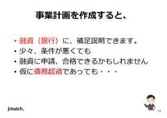 13 事業計画を作成すると、 • 融資（銀⾏）に、補足説明できます。 • 少々、条件が悪くても • 融資に申請、合格できるかもしれません • 仮に債務超過であっても・・・  