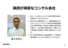 14 融資が得意なコンサル会社 佐々木さん • 私は、３０年以上にわたり企業の現場で融資の 申請を⾏ってまいりました。 • 現在は中⼩企業⽀援として、経済産業省が⾏う マネージメントメンターや(財)埼玉県産業振興 公社の専門家派遣、東京商工会議所の新現役等 を通じて、中⼩企業に直接出向き、現場レベル で資⾦繰りや融資のご指導ご⽀援を⾏っていま す。 • 更に⻄武信用⾦庫から直接依頼され、同信用⾦ 庫の顧客に対してのご⽀援も⾏っております。  